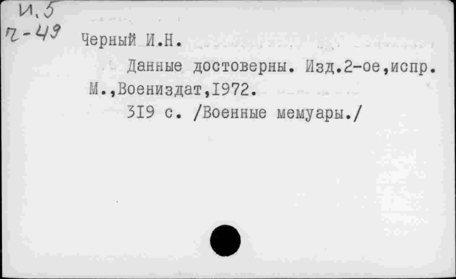 ﻿Черный И.H.
Данные достоверны. Изд.2-ое,испр. М.,Воениздат,1972.
319 с. /Военные мемуары./